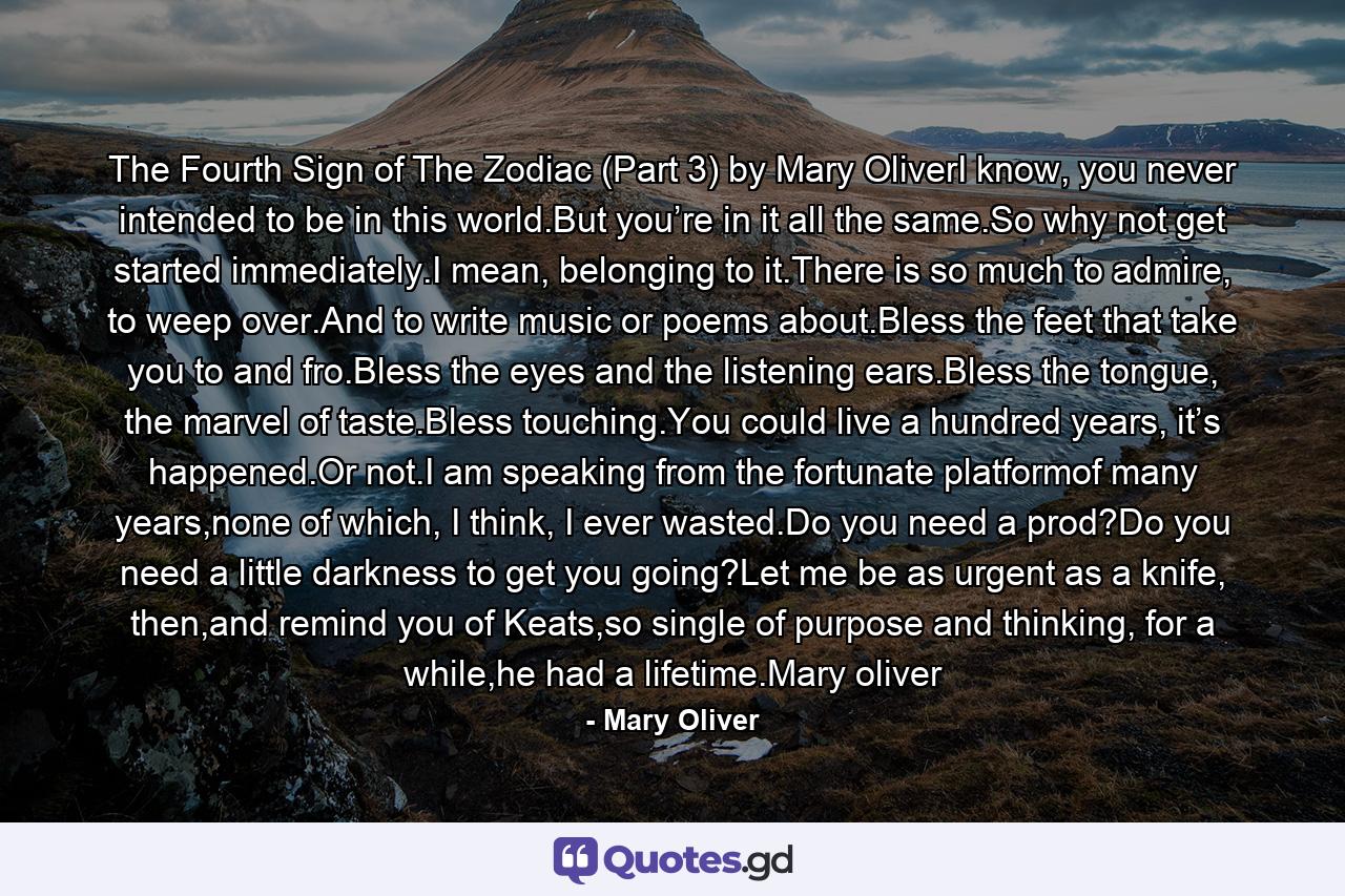 The Fourth Sign of The Zodiac (Part 3) by Mary OliverI know, you never intended to be in this world.But you’re in it all the same.So why not get started immediately.I mean, belonging to it.There is so much to admire, to weep over.And to write music or poems about.Bless the feet that take you to and fro.Bless the eyes and the listening ears.Bless the tongue, the marvel of taste.Bless touching.You could live a hundred years, it’s happened.Or not.I am speaking from the fortunate platformof many years,none of which, I think, I ever wasted.Do you need a prod?Do you need a little darkness to get you going?Let me be as urgent as a knife, then,and remind you of Keats,so single of purpose and thinking, for a while,he had a lifetime.Mary oliver - Quote by Mary Oliver