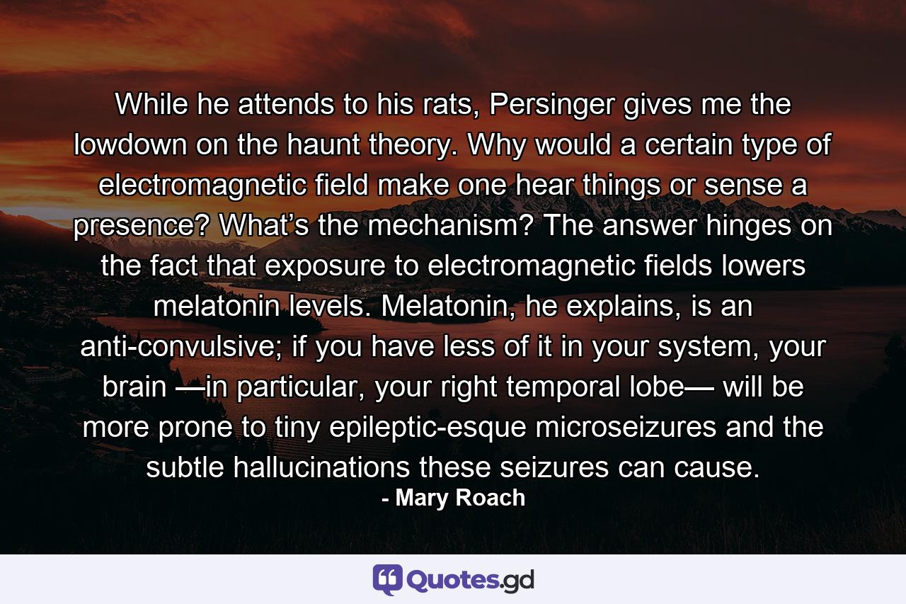 While he attends to his rats, Persinger gives me the lowdown on the haunt theory. Why would a certain type of electromagnetic field make one hear things or sense a presence? What’s the mechanism? The answer hinges on the fact that exposure to electromagnetic fields lowers melatonin levels. Melatonin, he explains, is an anti-convulsive; if you have less of it in your system, your brain —in particular, your right temporal lobe— will be more prone to tiny epileptic-esque microseizures and the subtle hallucinations these seizures can cause. - Quote by Mary Roach