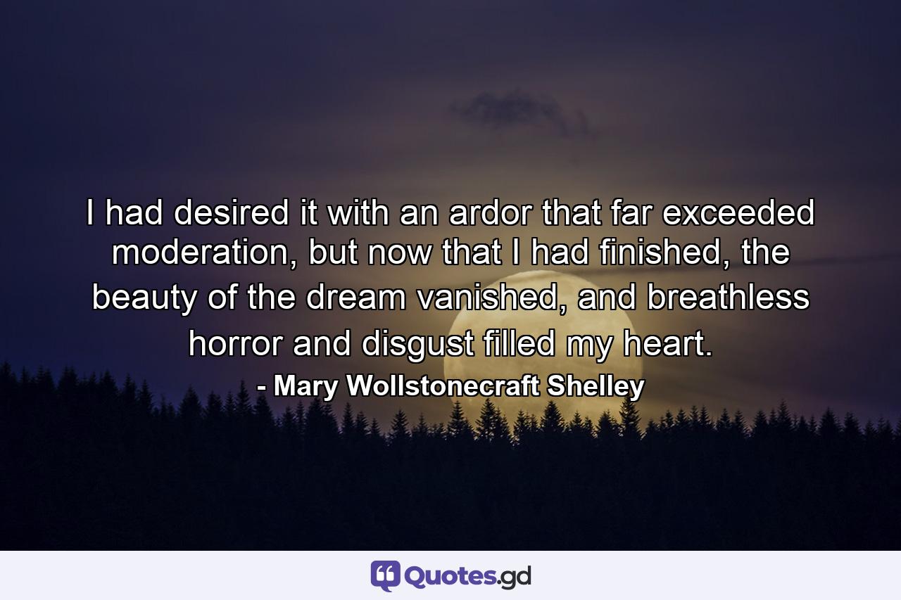 I had desired it with an ardor that far exceeded moderation, but now that I had finished, the beauty of the dream vanished, and breathless horror and disgust filled my heart. - Quote by Mary Wollstonecraft Shelley