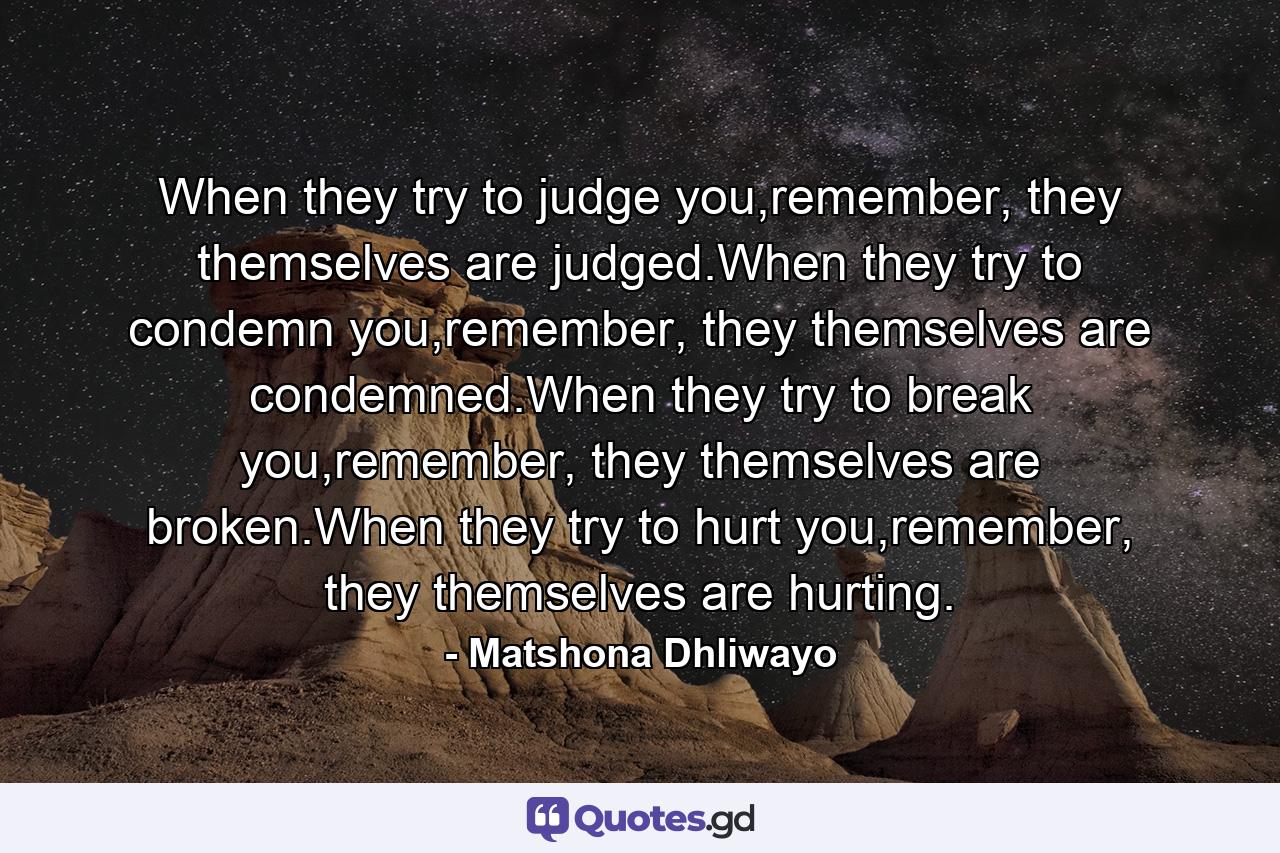 When they try to judge you,remember, they themselves are judged.When they try to condemn you,remember, they themselves are condemned.When they try to break you,remember, they themselves are broken.When they try to hurt you,remember, they themselves are hurting. - Quote by Matshona Dhliwayo