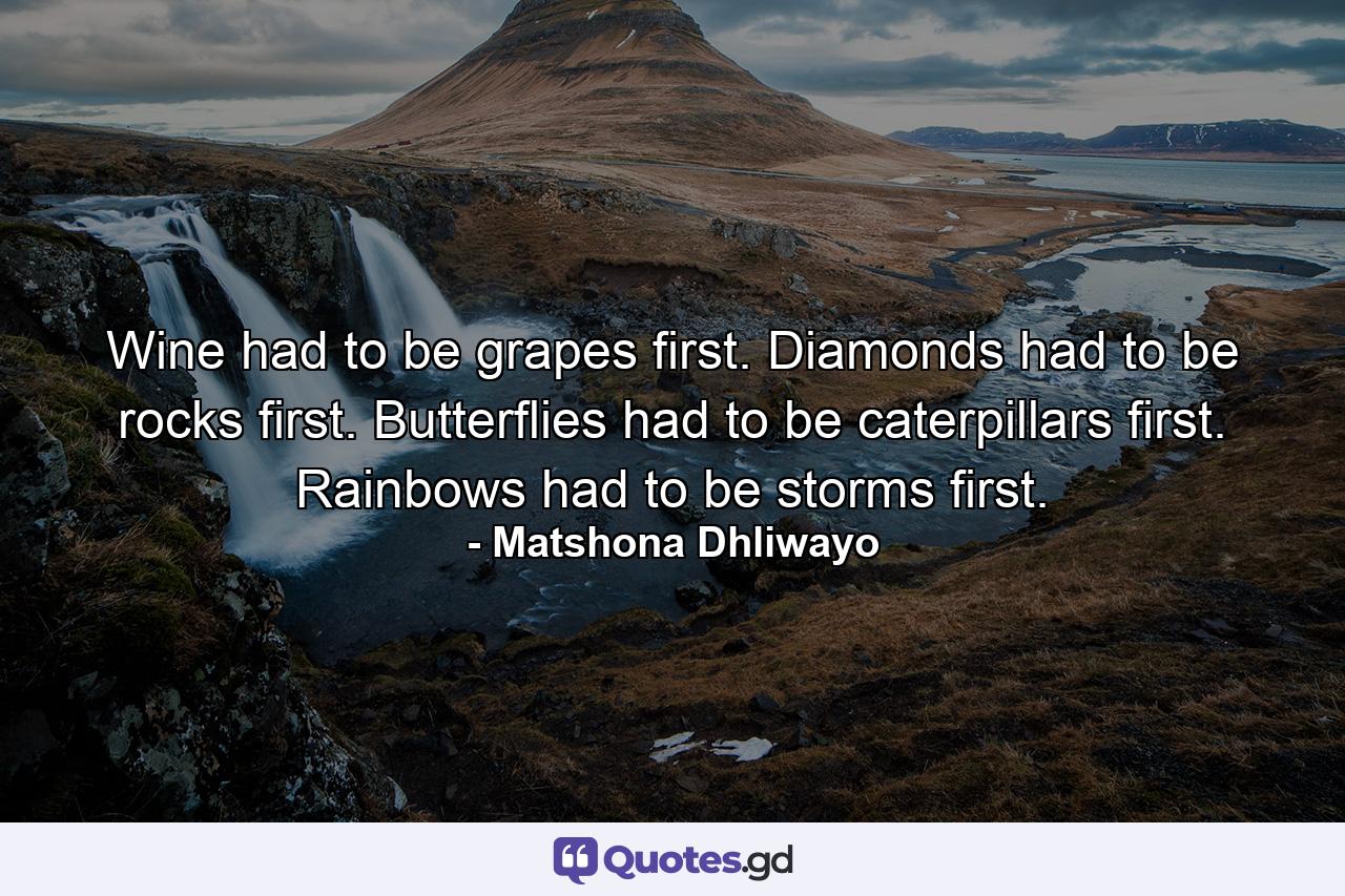 Wine had to be grapes first. Diamonds had to be rocks first. Butterflies had to be caterpillars first. Rainbows had to be storms first. - Quote by Matshona Dhliwayo