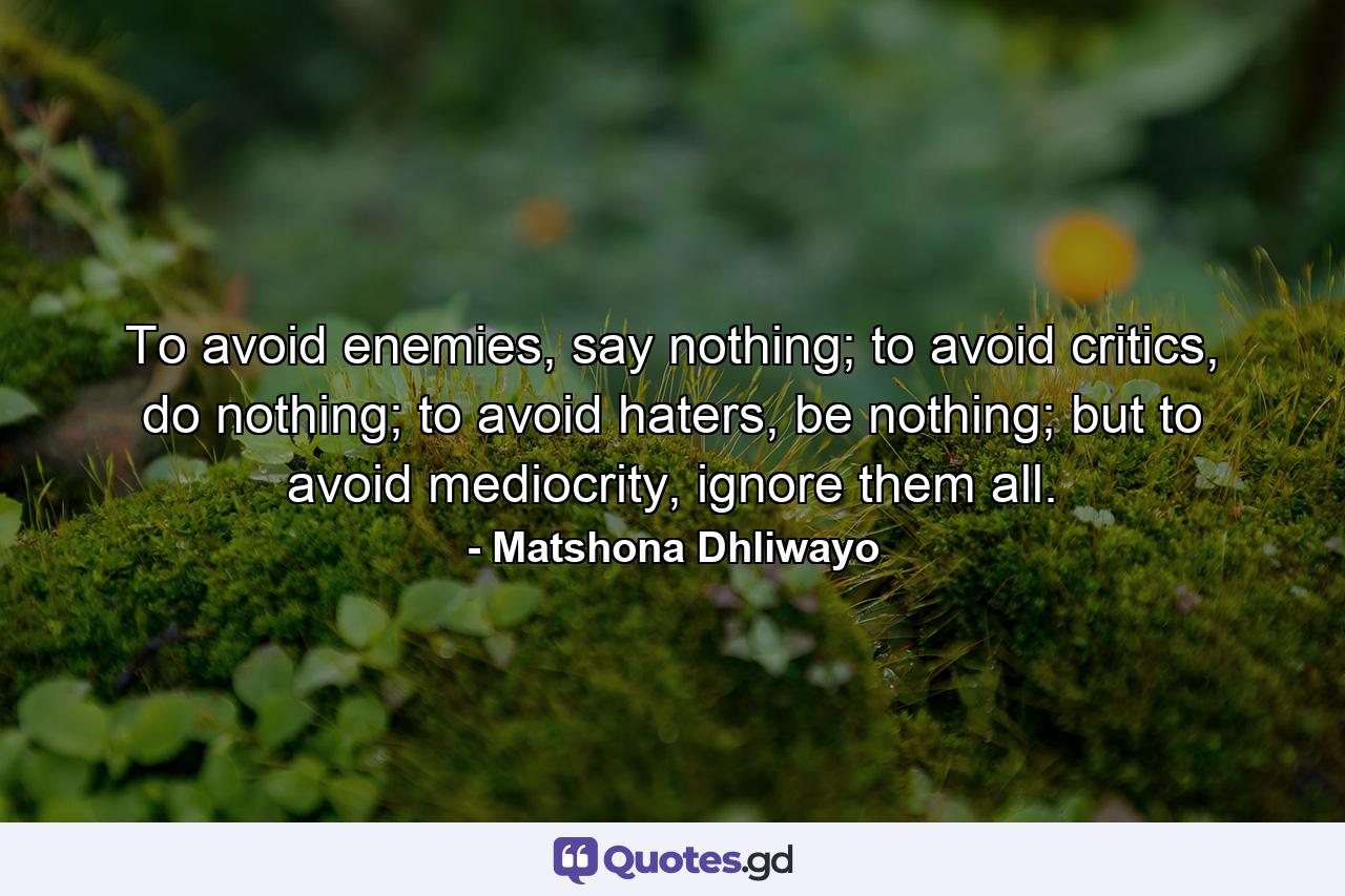 To avoid enemies, say nothing; to avoid critics, do nothing; to avoid haters, be nothing; but to avoid mediocrity, ignore them all. - Quote by Matshona Dhliwayo