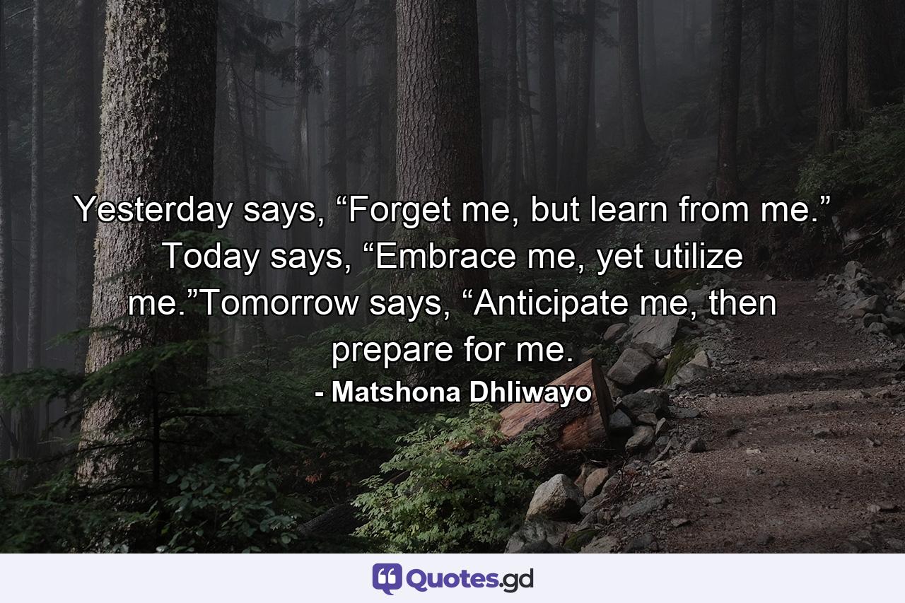 Yesterday says, “Forget me, but learn from me.” Today says, “Embrace me, yet utilize me.”Tomorrow says, “Anticipate me, then prepare for me. - Quote by Matshona Dhliwayo