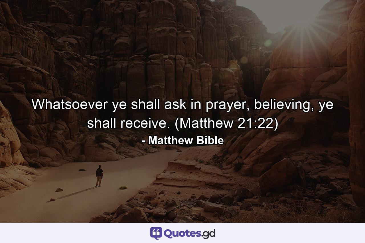 Whatsoever ye shall ask in prayer, believing, ye shall receive. (Matthew 21:22) - Quote by Matthew Bible