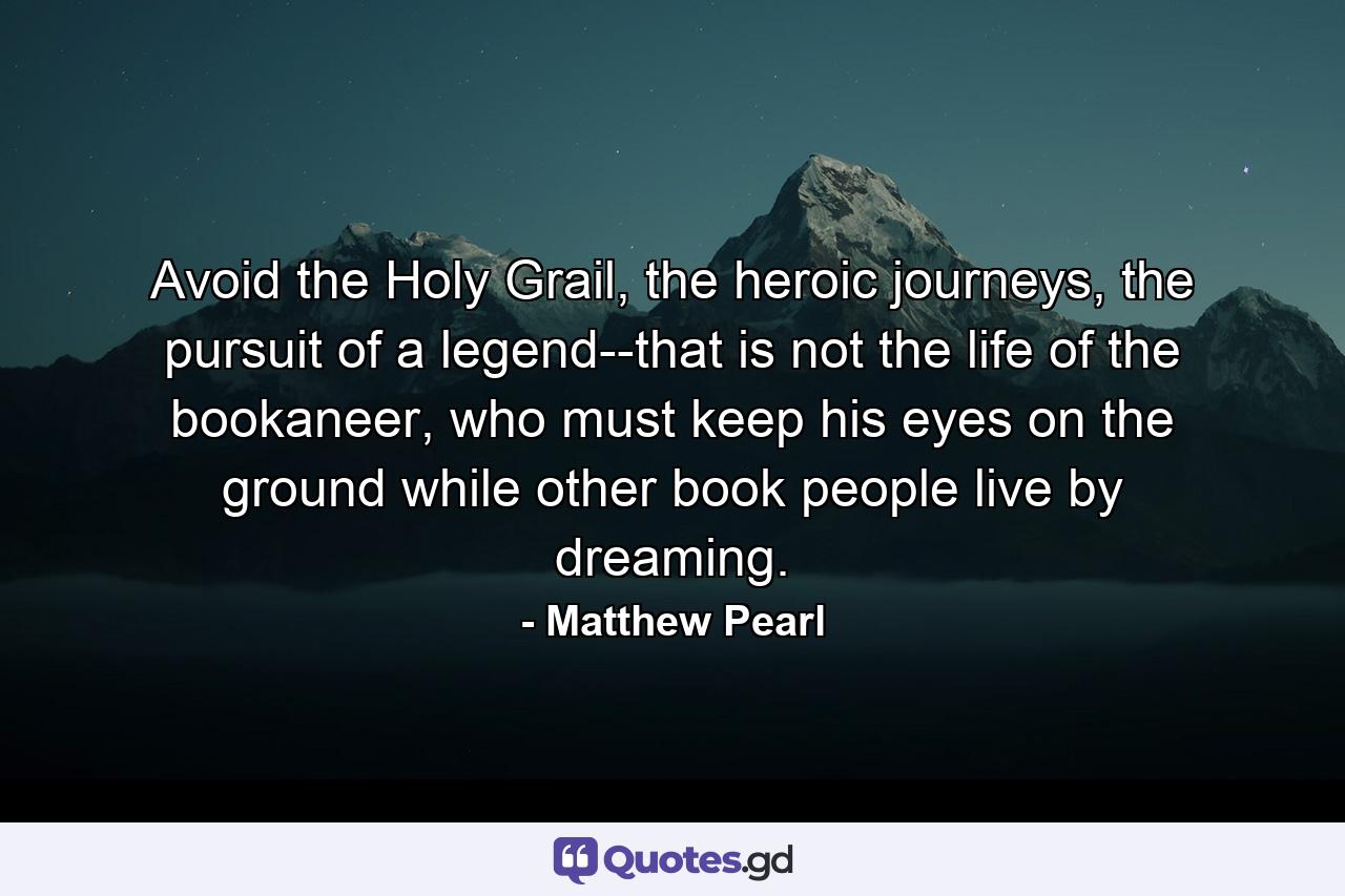 Avoid the Holy Grail, the heroic journeys, the pursuit of a legend--that is not the life of the bookaneer, who must keep his eyes on the ground while other book people live by dreaming. - Quote by Matthew Pearl