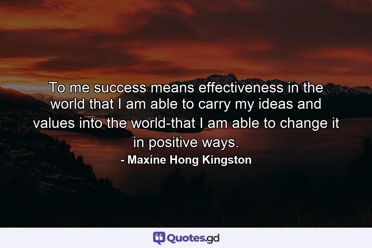 To me success means effectiveness in the world  that I am able to carry my ideas and values into the world-that I am able to change it in positive ways. - Quote by Maxine Hong Kingston