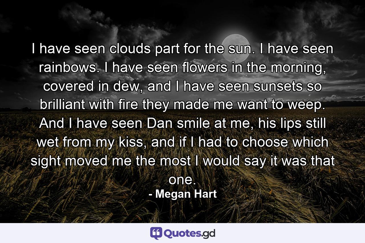 I have seen clouds part for the sun. I have seen rainbows. I have seen flowers in the morning, covered in dew, and I have seen sunsets so brilliant with fire they made me want to weep. And I have seen Dan smile at me, his lips still wet from my kiss, and if I had to choose which sight moved me the most I would say it was that one. - Quote by Megan Hart