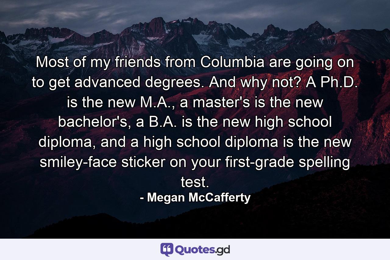 Most of my friends from Columbia are going on to get advanced degrees. And why not? A Ph.D. is the new M.A., a master's is the new bachelor's, a B.A. is the new high school diploma, and a high school diploma is the new smiley-face sticker on your first-grade spelling test. - Quote by Megan McCafferty