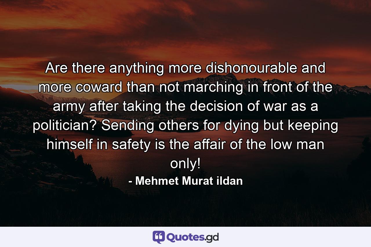 Are there anything more dishonourable and more coward than not marching in front of the army after taking the decision of war as a politician? Sending others for dying but keeping himself in safety is the affair of the low man only! - Quote by Mehmet Murat ildan