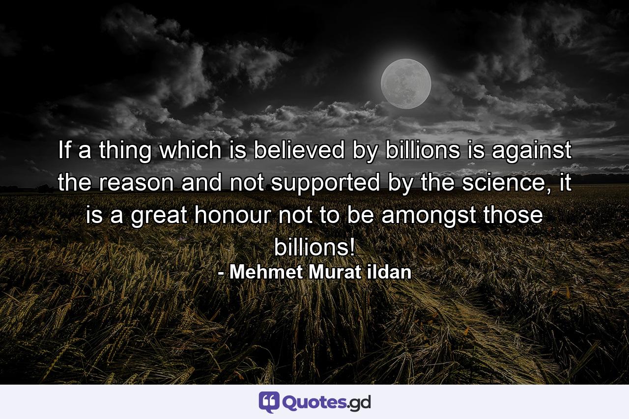 If a thing which is believed by billions is against the reason and not supported by the science, it is a great honour not to be amongst those billions! - Quote by Mehmet Murat ildan