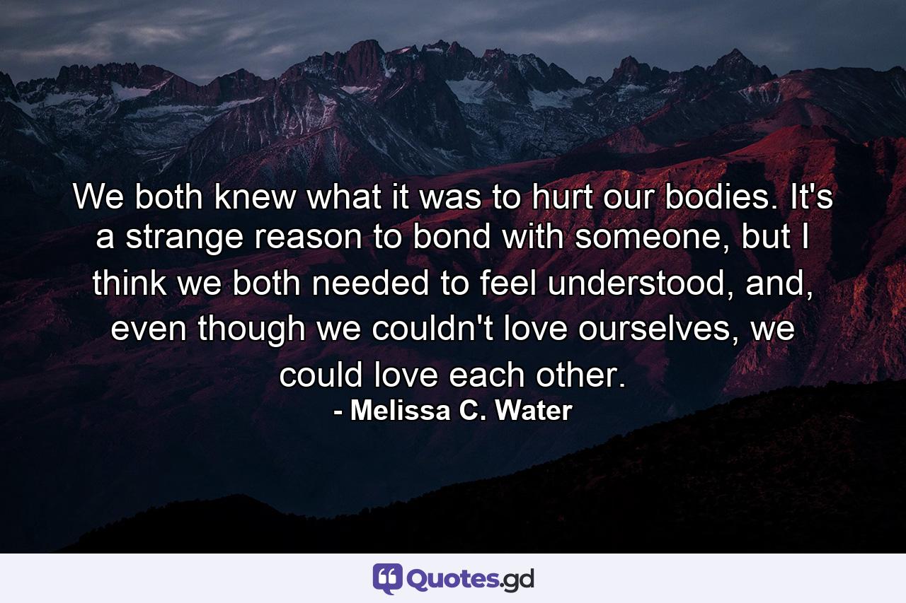 We both knew what it was to hurt our bodies. It's a strange reason to bond with someone, but I think we both needed to feel understood, and, even though we couldn't love ourselves, we could love each other. - Quote by Melissa C. Water