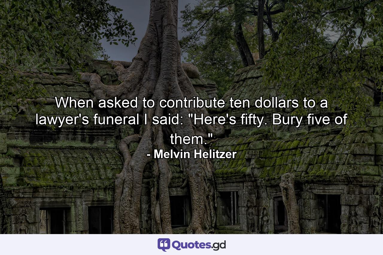 When asked to contribute ten dollars to a lawyer's funeral  I said: 