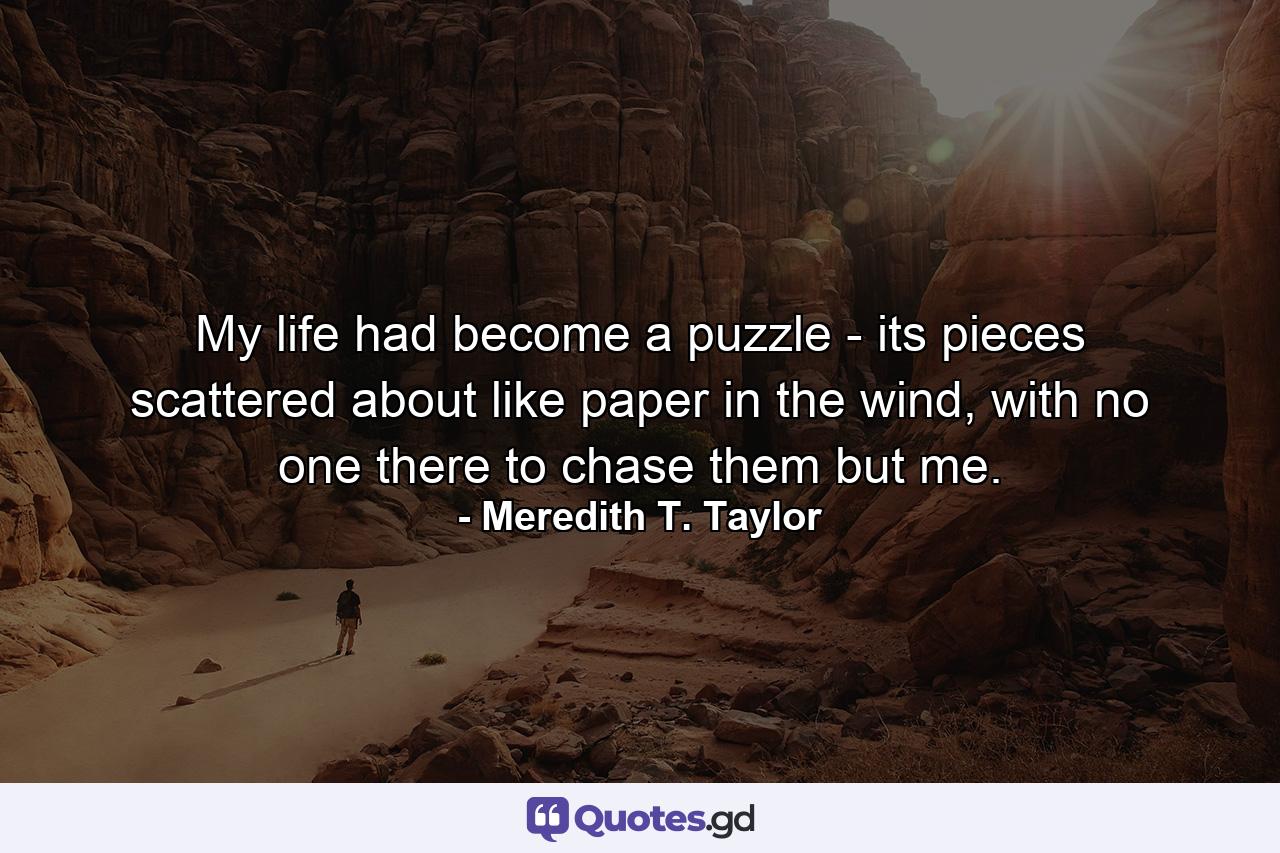 My life had become a puzzle - its pieces scattered about like paper in the wind, with no one there to chase them but me. - Quote by Meredith T. Taylor