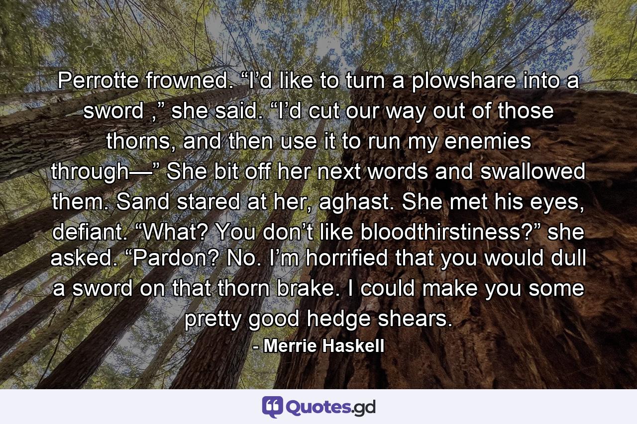 Perrotte frowned. “I’d like to turn a plowshare into a sword ,” she said. “I’d cut our way out of those thorns, and then use it to run my enemies through—” She bit off her next words and swallowed them. Sand stared at her, aghast. She met his eyes, defiant. “What? You don’t like bloodthirstiness?” she asked. “Pardon? No. I’m horrified that you would dull a sword on that thorn brake. I could make you some pretty good hedge shears. - Quote by Merrie Haskell