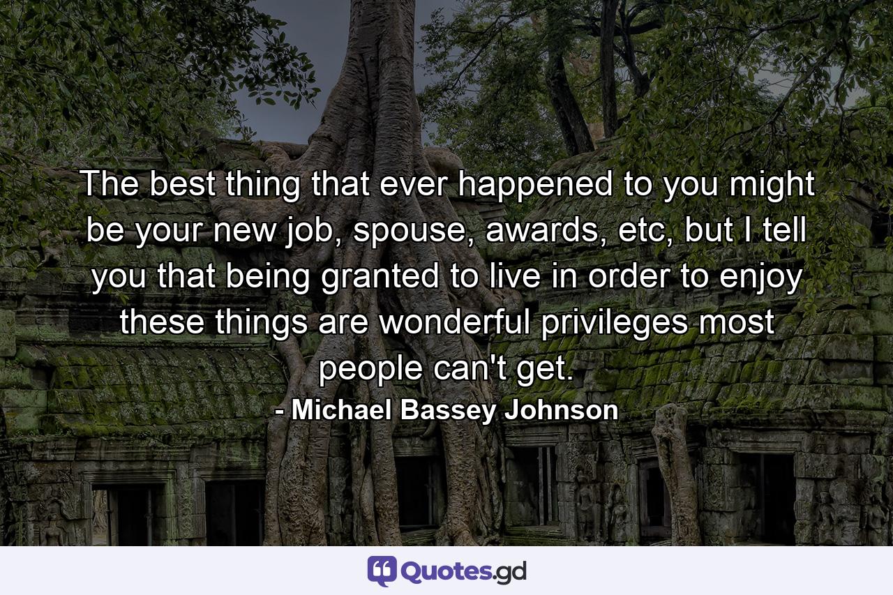 The best thing that ever happened to you might be your new job, spouse, awards, etc, but I tell you that being granted to live in order to enjoy these things are wonderful privileges most people can't get. - Quote by Michael Bassey Johnson