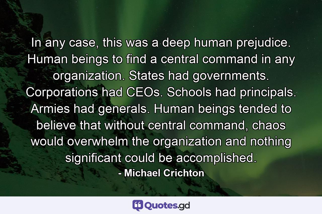 In any case, this was a deep human prejudice. Human beings to find a central command in any organization. States had governments. Corporations had CEOs. Schools had principals. Armies had generals. Human beings tended to believe that without central command, chaos would overwhelm the organization and nothing significant could be accomplished. - Quote by Michael Crichton