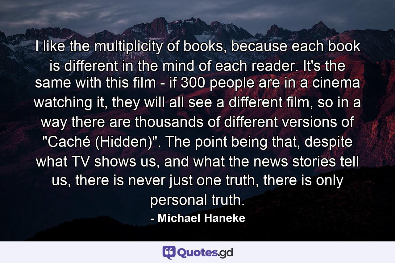 I like the multiplicity of books, because each book is different in the mind of each reader. It's the same with this film - if 300 people are in a cinema watching it, they will all see a different film, so in a way there are thousands of different versions of 