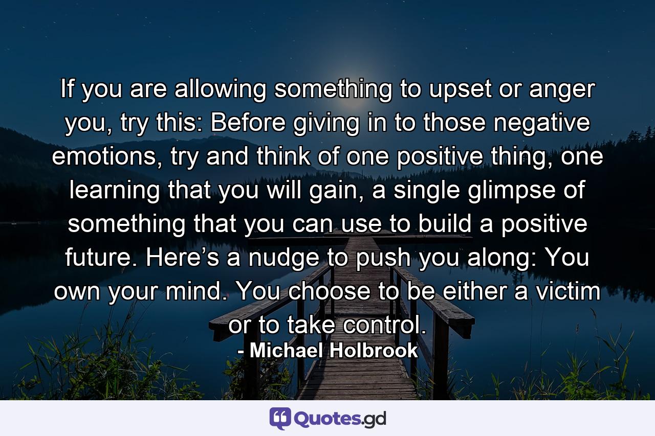 If you are allowing something to upset or anger you, try this: Before giving in to those negative emotions, try and think of one positive thing, one learning that you will gain, a single glimpse of something that you can use to build a positive future. Here’s a nudge to push you along: You own your mind. You choose to be either a victim or to take control. - Quote by Michael Holbrook