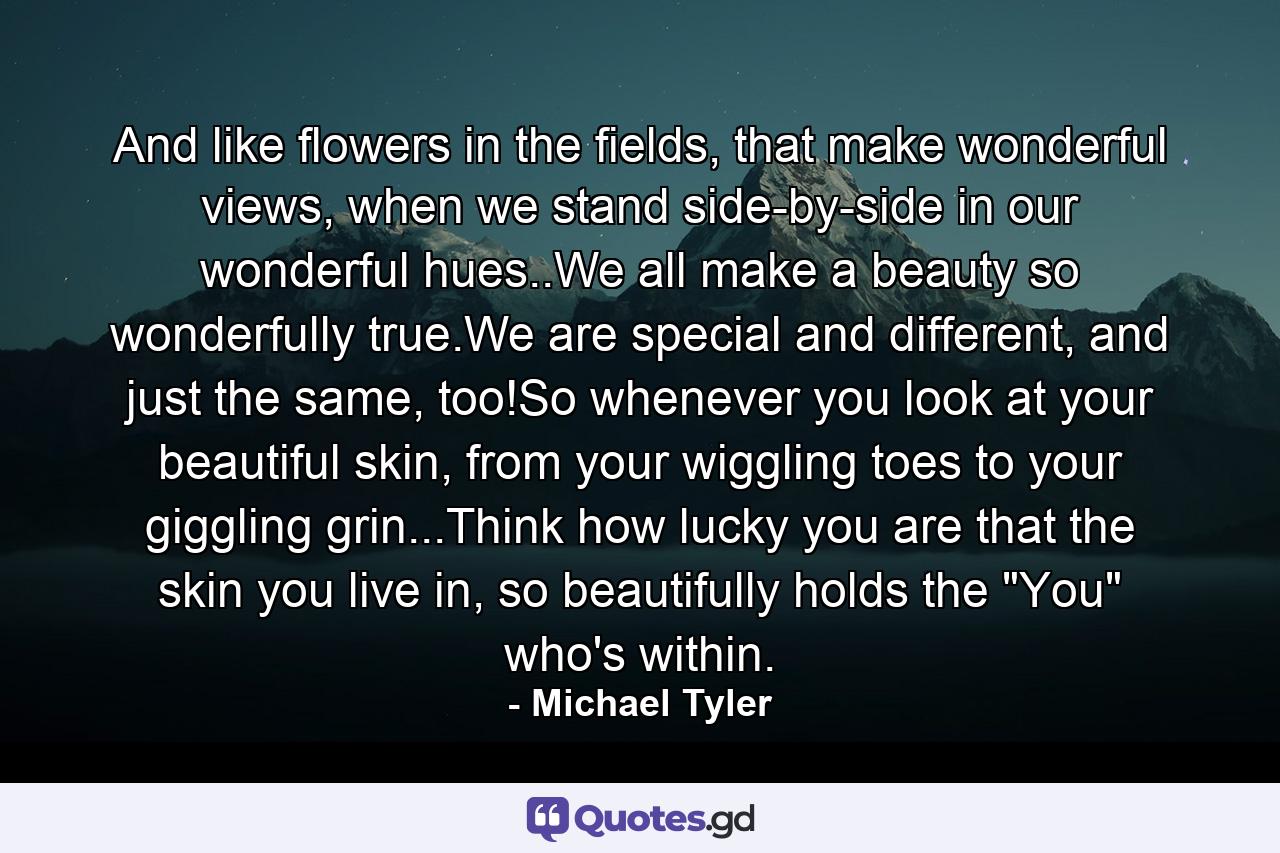 And like flowers in the fields, that make wonderful views, when we stand side-by-side in our wonderful hues..We all make a beauty so wonderfully true.We are special and different, and just the same, too!So whenever you look at your beautiful skin, from your wiggling toes to your giggling grin...Think how lucky you are that the skin you live in, so beautifully holds the 