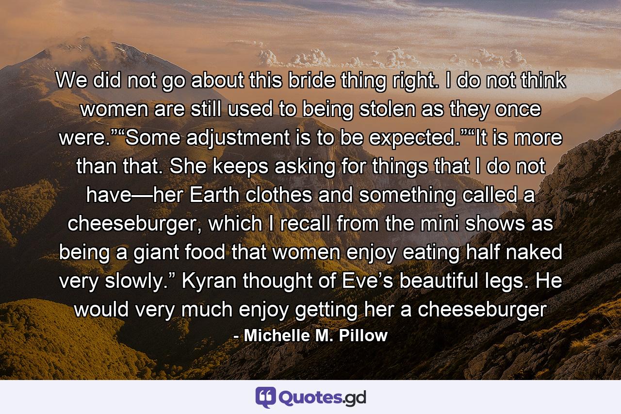 We did not go about this bride thing right. I do not think women are still used to being stolen as they once were.”“Some adjustment is to be expected.”“It is more than that. She keeps asking for things that I do not have—her Earth clothes and something called a cheeseburger, which I recall from the mini shows as being a giant food that women enjoy eating half naked very slowly.” Kyran thought of Eve’s beautiful legs. He would very much enjoy getting her a cheeseburger - Quote by Michelle M. Pillow