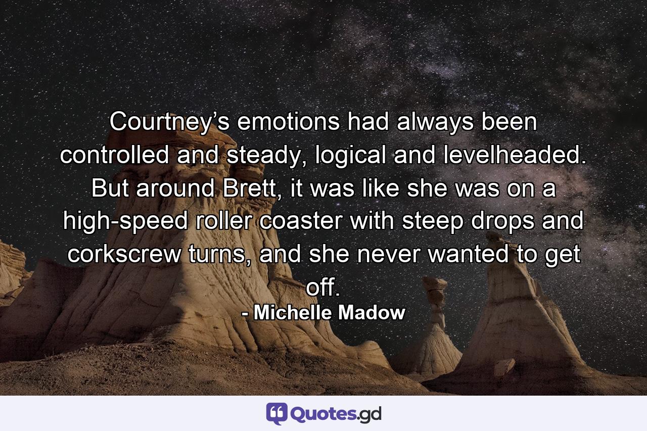 Courtney’s emotions had always been controlled and steady, logical and levelheaded. But around Brett, it was like she was on a high-speed roller coaster with steep drops and corkscrew turns, and she never wanted to get off. - Quote by Michelle Madow