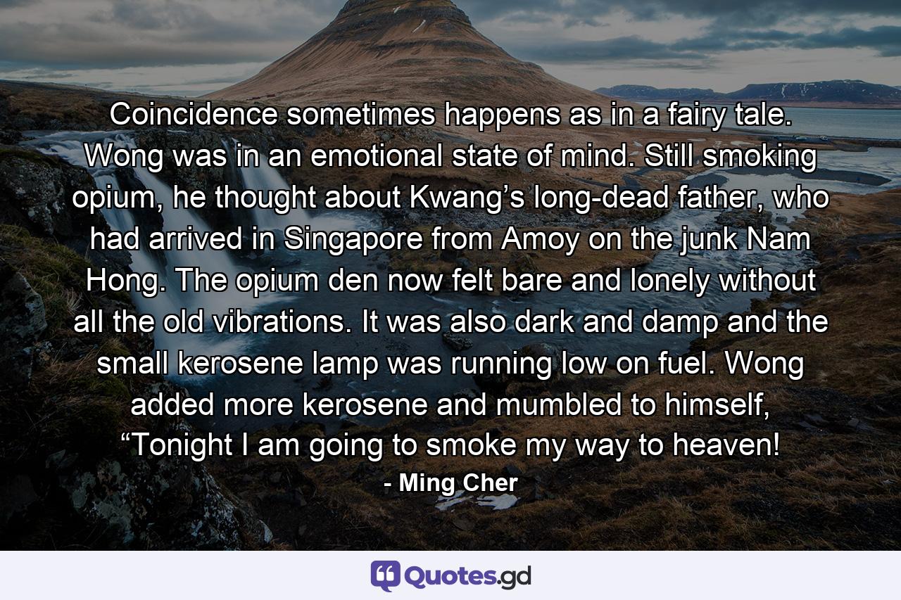 Coincidence sometimes happens as in a fairy tale. Wong was in an emotional state of mind. Still smoking opium, he thought about Kwang’s long-dead father, who had arrived in Singapore from Amoy on the junk Nam Hong. The opium den now felt bare and lonely without all the old vibrations. It was also dark and damp and the small kerosene lamp was running low on fuel. Wong added more kerosene and mumbled to himself, “Tonight I am going to smoke my way to heaven! - Quote by Ming Cher