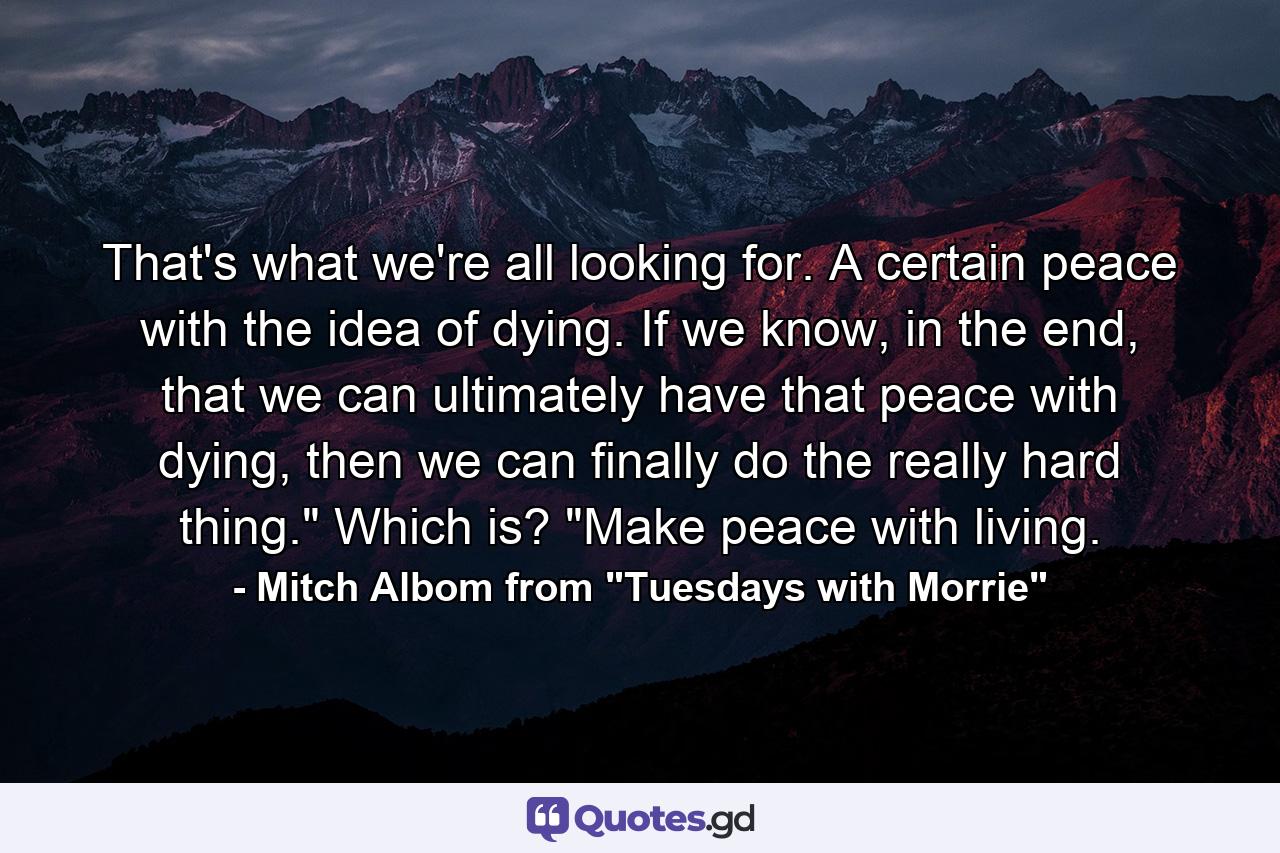 That's what we're all looking for. A certain peace with the idea of dying. If we know, in the end, that we can ultimately have that peace with dying, then we can finally do the really hard thing.