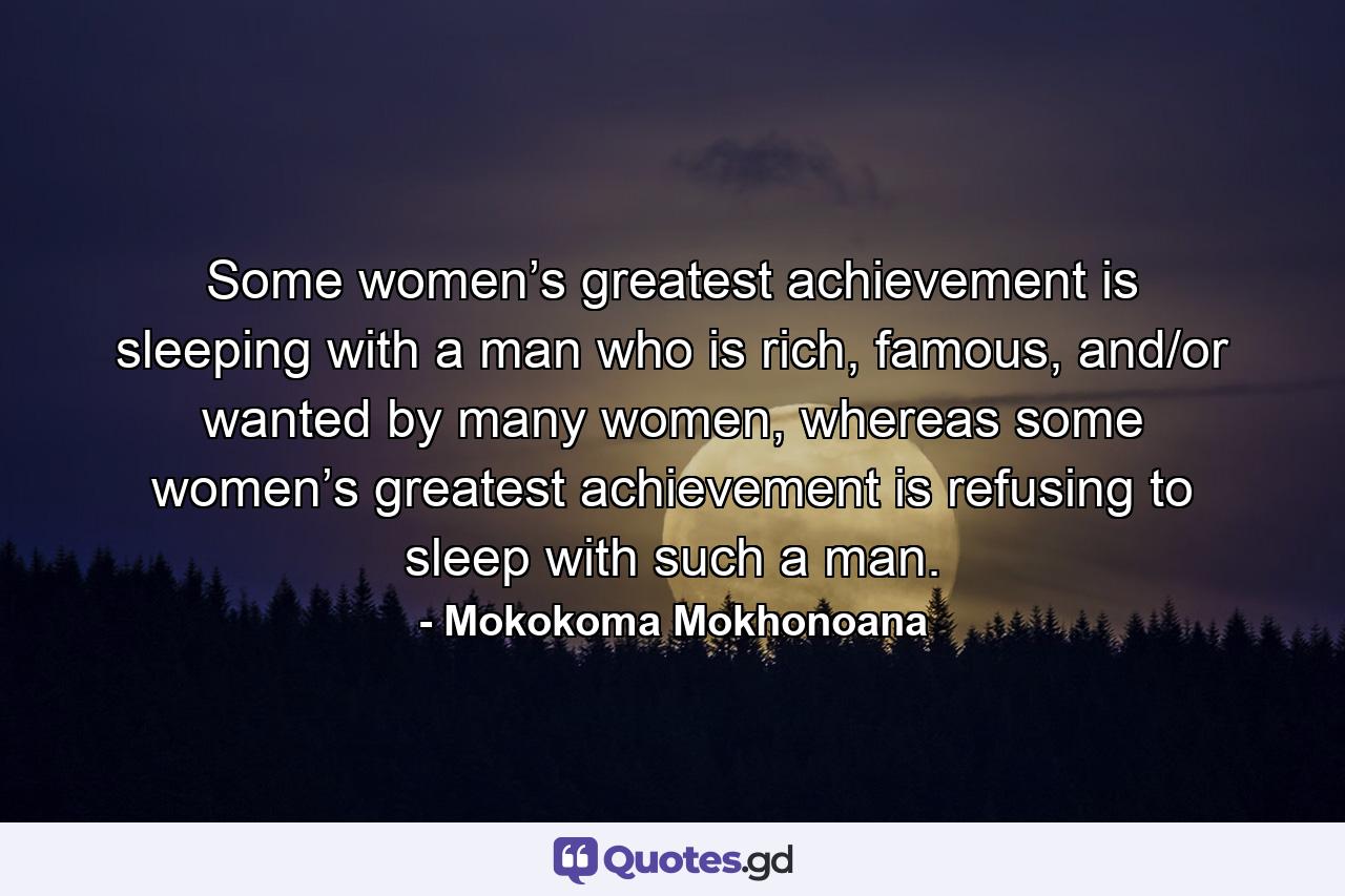 Some women’s greatest achievement is sleeping with a man who is rich, famous, and/or wanted by many women, whereas some women’s greatest achievement is refusing to sleep with such a man. - Quote by Mokokoma Mokhonoana