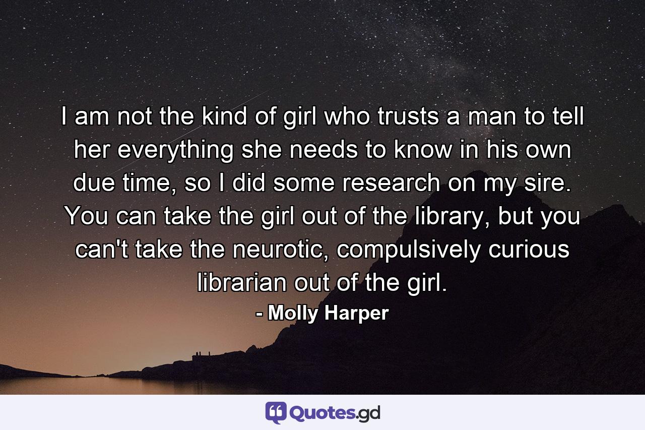 I am not the kind of girl who trusts a man to tell her everything she needs to know in his own due time, so I did some research on my sire. You can take the girl out of the library, but you can't take the neurotic, compulsively curious librarian out of the girl. - Quote by Molly Harper