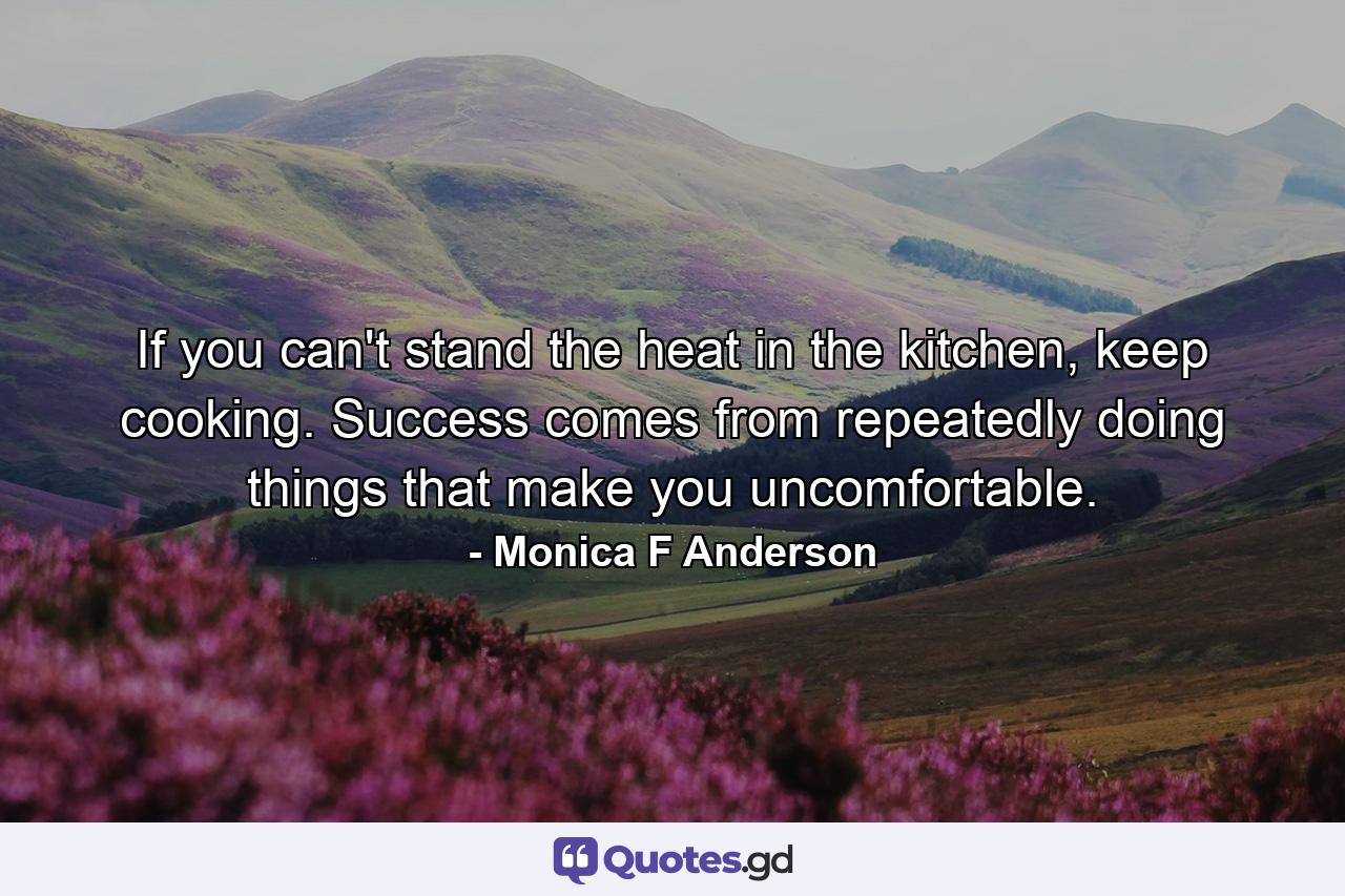 If you can't stand the heat in the kitchen, keep cooking. Success comes from repeatedly doing things that make you uncomfortable. - Quote by Monica F Anderson