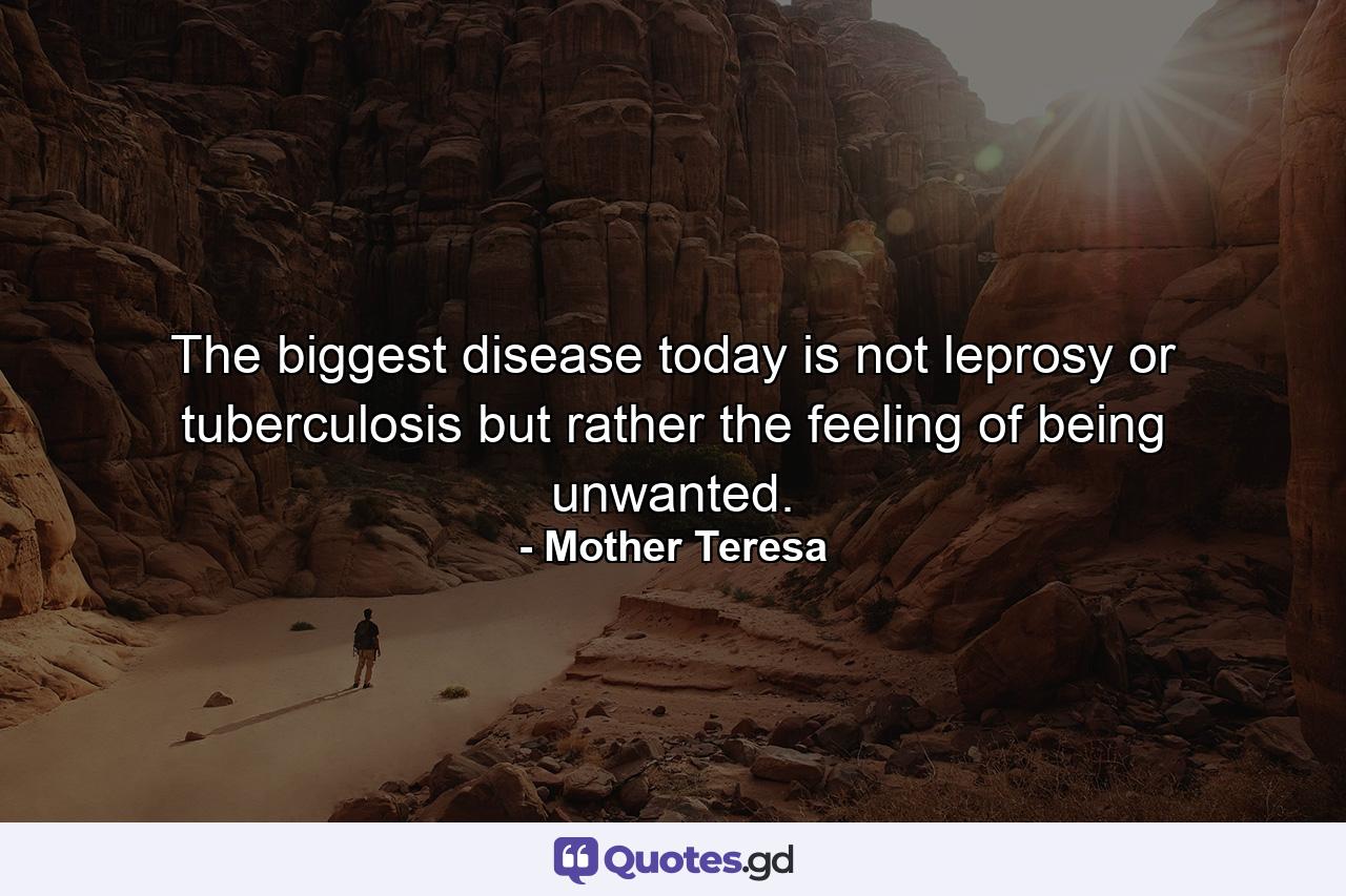 The biggest disease today is not leprosy or tuberculosis  but rather the feeling of being unwanted. - Quote by Mother Teresa