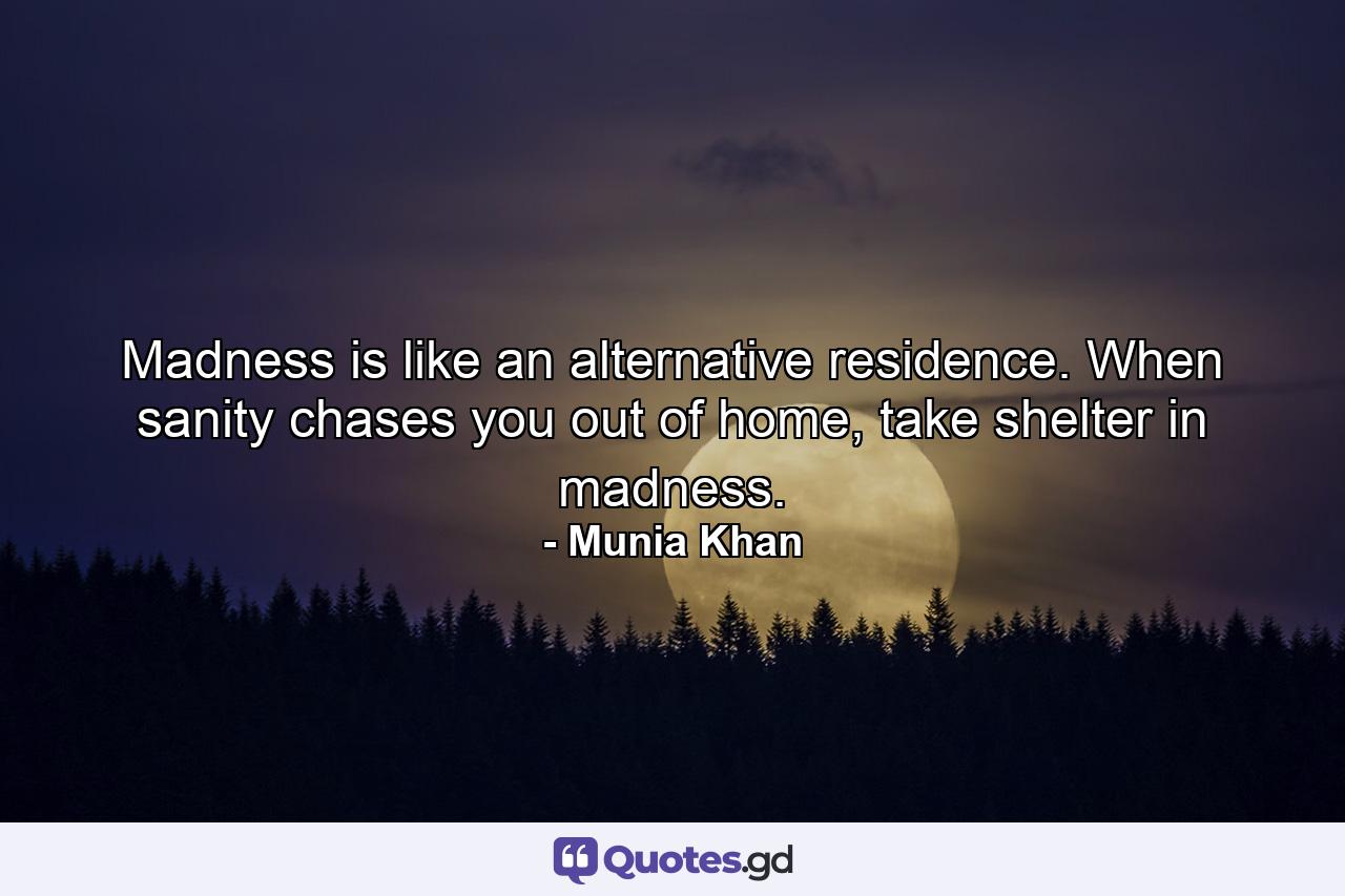 Madness is like an alternative residence. When sanity chases you out of home, take shelter in madness. - Quote by Munia Khan