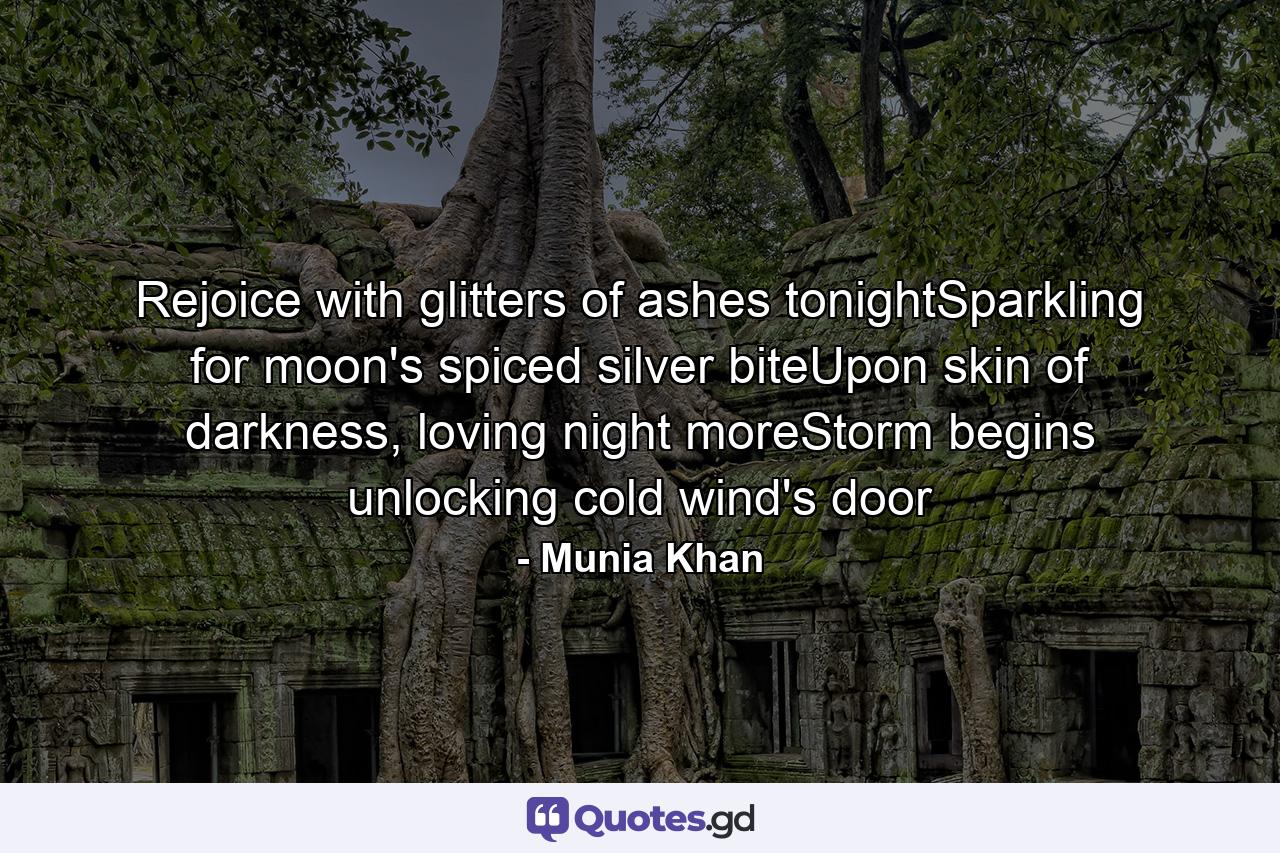 Rejoice with glitters of ashes tonightSparkling for moon's spiced silver biteUpon skin of darkness, loving night moreStorm begins unlocking cold wind's door - Quote by Munia Khan