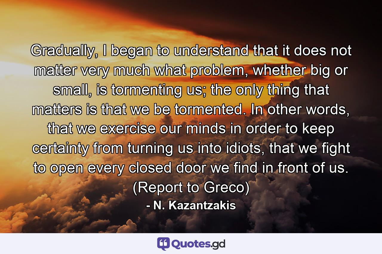 Gradually, I began to understand that it does not matter very much what problem, whether big or small, is tormenting us; the only thing that matters is that we be tormented. In other words, that we exercise our minds in order to keep certainty from turning us into idiots, that we fight to open every closed door we find in front of us. (Report to Greco) - Quote by N. Kazantzakis