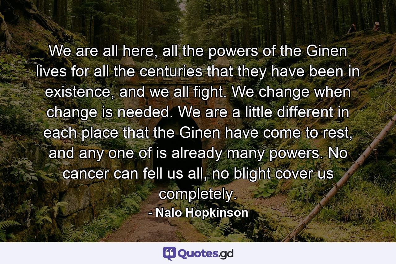 We are all here, all the powers of the Ginen lives for all the centuries that they have been in existence, and we all fight. We change when change is needed. We are a little different in each place that the Ginen have come to rest, and any one of is already many powers. No cancer can fell us all, no blight cover us completely. - Quote by Nalo Hopkinson