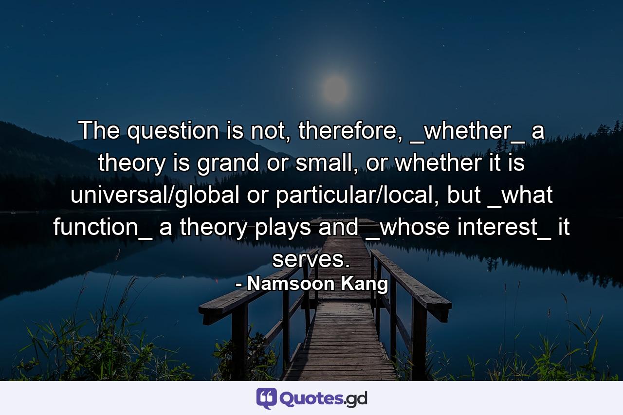 The question is not, therefore, _whether_ a theory is grand or small, or whether it is universal/global or particular/local, but _what function_ a theory plays and _whose interest_ it serves. - Quote by Namsoon Kang