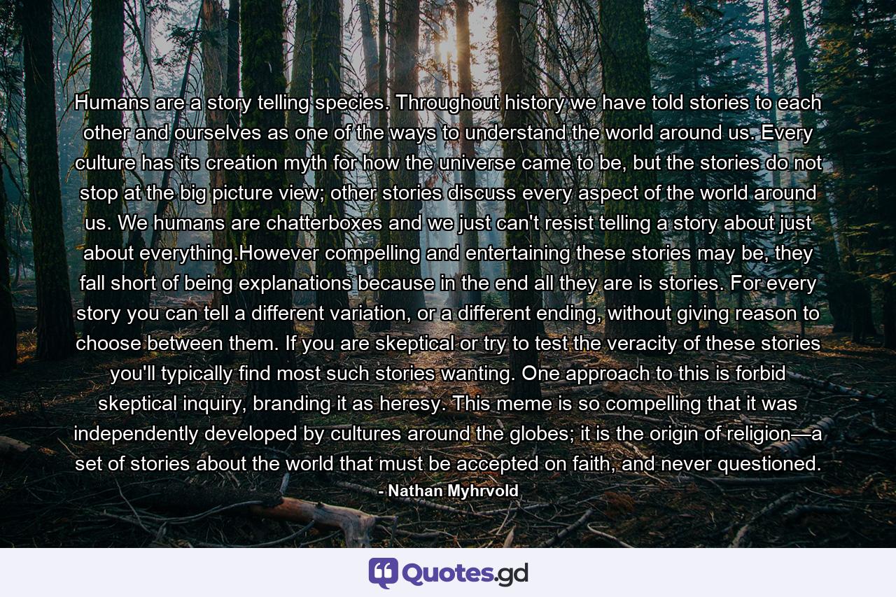 Humans are a story telling species. Throughout history we have told stories to each other and ourselves as one of the ways to understand the world around us. Every culture has its creation myth for how the universe came to be, but the stories do not stop at the big picture view; other stories discuss every aspect of the world around us. We humans are chatterboxes and we just can't resist telling a story about just about everything.However compelling and entertaining these stories may be, they fall short of being explanations because in the end all they are is stories. For every story you can tell a different variation, or a different ending, without giving reason to choose between them. If you are skeptical or try to test the veracity of these stories you'll typically find most such stories wanting. One approach to this is forbid skeptical inquiry, branding it as heresy. This meme is so compelling that it was independently developed by cultures around the globes; it is the origin of religion—a set of stories about the world that must be accepted on faith, and never questioned. - Quote by Nathan Myhrvold