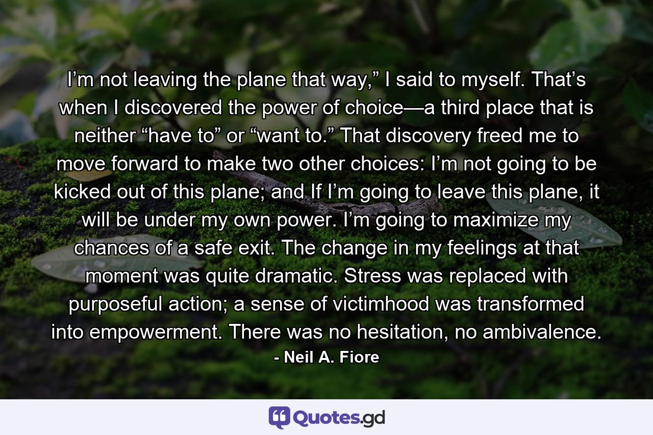 I’m not leaving the plane that way,” I said to myself. That’s when I discovered the power of choice—a third place that is neither “have to” or “want to.” That discovery freed me to move forward to make two other choices: I’m not going to be kicked out of this plane; and If I’m going to leave this plane, it will be under my own power. I’m going to maximize my chances of a safe exit. The change in my feelings at that moment was quite dramatic. Stress was replaced with purposeful action; a sense of victimhood was transformed into empowerment. There was no hesitation, no ambivalence. - Quote by Neil A. Fiore