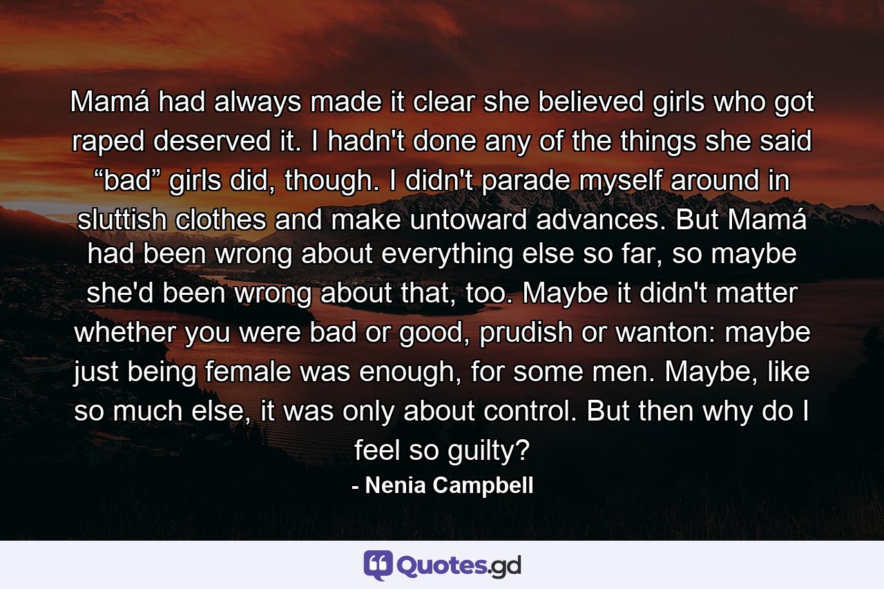 Mamá had always made it clear she believed girls who got raped deserved it. I hadn't done any of the things she said “bad” girls did, though. I didn't parade myself around in sluttish clothes and make untoward advances. But Mamá had been wrong about everything else so far, so maybe she'd been wrong about that, too. Maybe it didn't matter whether you were bad or good, prudish or wanton: maybe just being female was enough, for some men. Maybe, like so much else, it was only about control. But then why do I feel so guilty? - Quote by Nenia Campbell