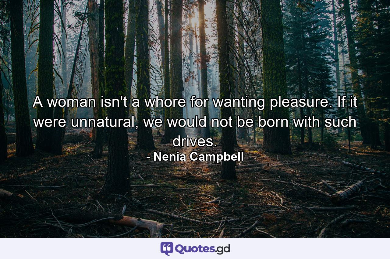 A woman isn't a whore for wanting pleasure. If it were unnatural, we would not be born with such drives. - Quote by Nenia Campbell