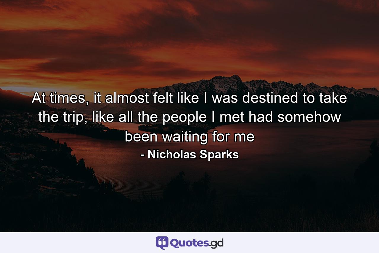 At times, it almost felt like I was destined to take the trip, like all the people I met had somehow been waiting for me - Quote by Nicholas Sparks