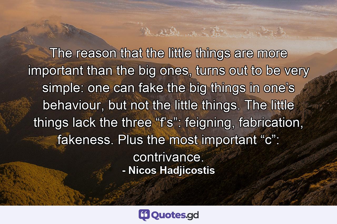 The reason that the little things are more important than the big ones, turns out to be very simple: one can fake the big things in one’s behaviour, but not the little things. The little things lack the three “f’s”: feigning, fabrication, fakeness. Plus the most important “c”: contrivance. - Quote by Nicos Hadjicostis