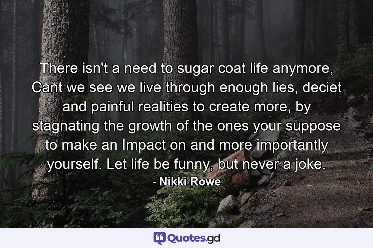 There isn't a need to sugar coat life anymore, Cant we see we live through enough lies, deciet and painful realities to create more, by stagnating the growth of the ones your suppose to make an Impact on and more importantly yourself. Let life be funny, but never a joke. - Quote by Nikki Rowe