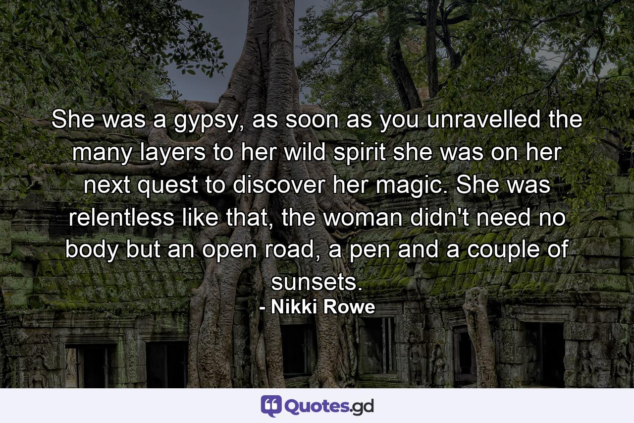 She was a gypsy, as soon as you unravelled the many layers to her wild spirit she was on her next quest to discover her magic. She was relentless like that, the woman didn't need no body but an open road, a pen and a couple of sunsets. - Quote by Nikki Rowe