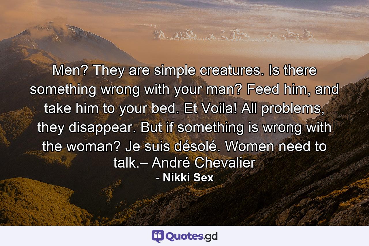 Men? They are simple creatures. Is there something wrong with your man? Feed him, and take him to your bed. Et Voila! All problems, they disappear. But if something is wrong with the woman? Je suis désolé. Women need to talk.– André Chevalier - Quote by Nikki Sex