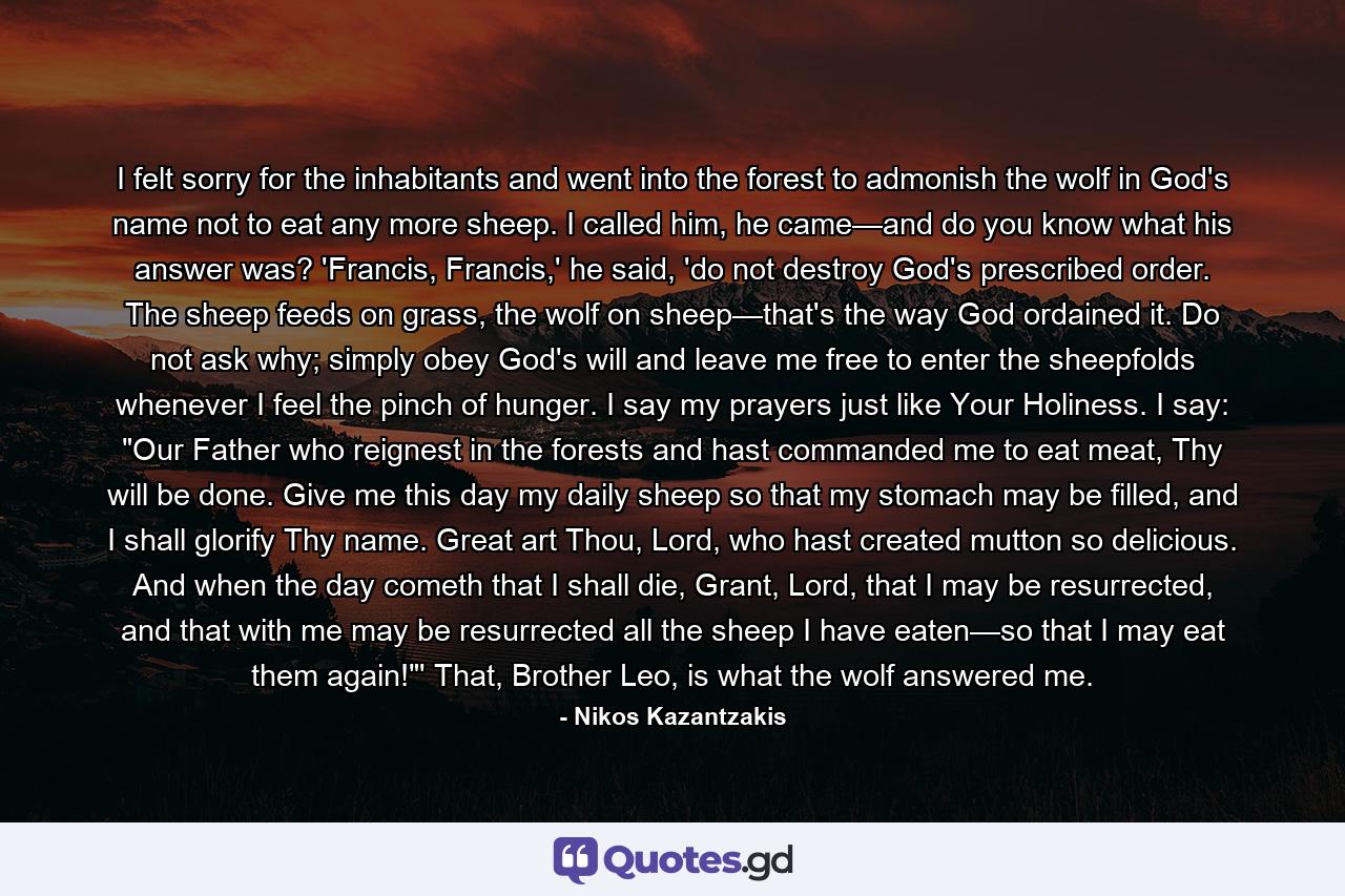 I felt sorry for the inhabitants and went into the forest to admonish the wolf in God's name not to eat any more sheep. I called him, he came—and do you know what his answer was? 'Francis, Francis,' he said, 'do not destroy God's prescribed order. The sheep feeds on grass, the wolf on sheep—that's the way God ordained it. Do not ask why; simply obey God's will and leave me free to enter the sheepfolds whenever I feel the pinch of hunger. I say my prayers just like Your Holiness. I say: 