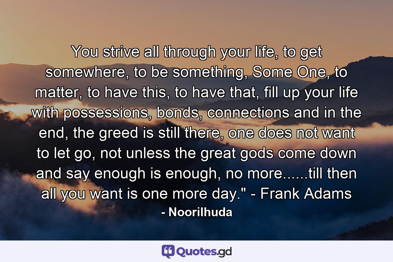 You strive all through your life, to get somewhere, to be something, Some One, to matter, to have this, to have that, fill up your life with possessions, bonds, connections and in the end, the greed is still there, one does not want to let go, not unless the great gods come down and say enough is enough, no more......till then all you want is one more day.