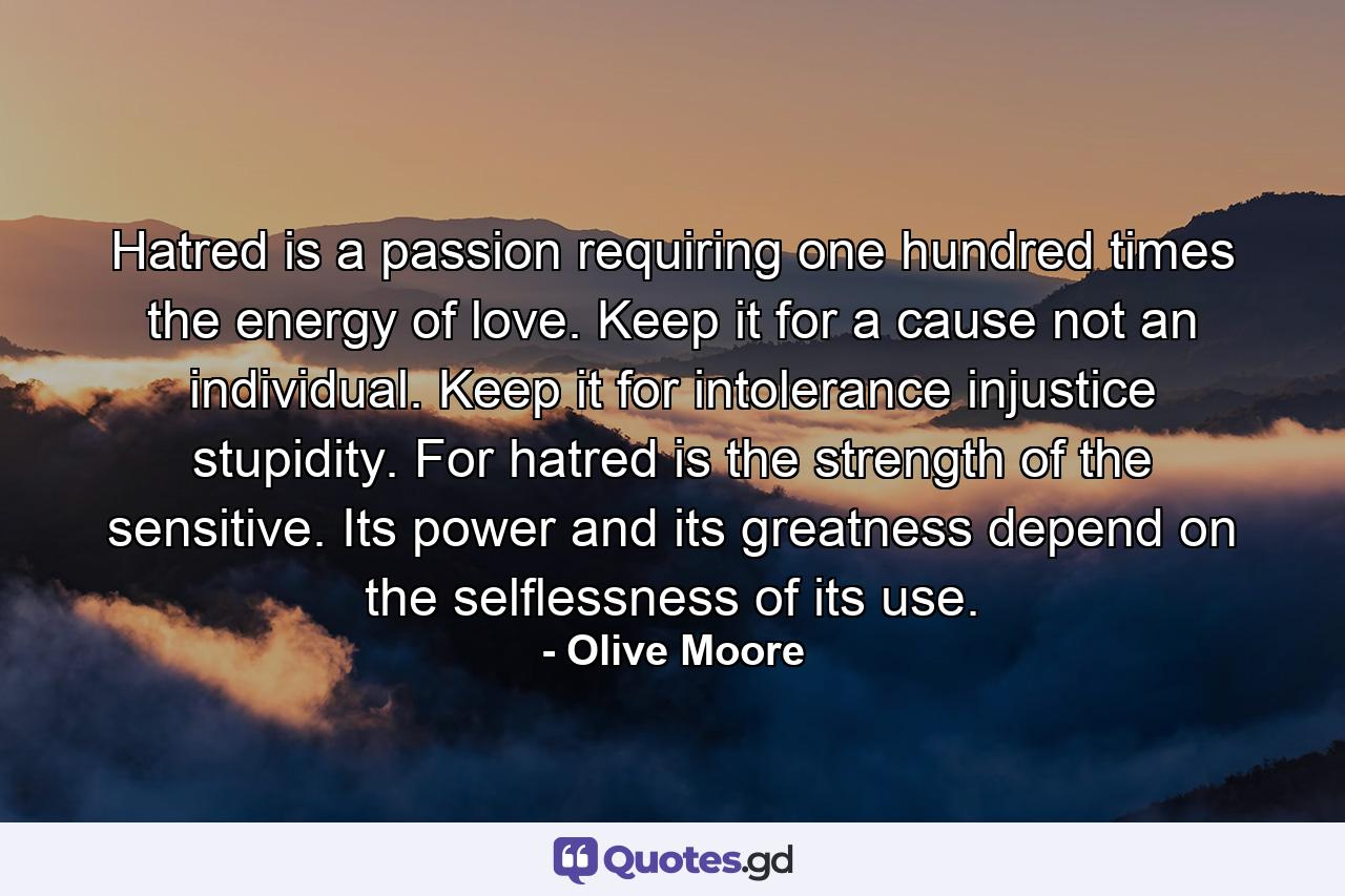 Hatred is a passion requiring one hundred times the energy of love. Keep it for a cause  not an individual. Keep it for intolerance  injustice  stupidity. For hatred is the strength of the sensitive. Its power and its greatness depend on the selflessness of its use. - Quote by Olive Moore