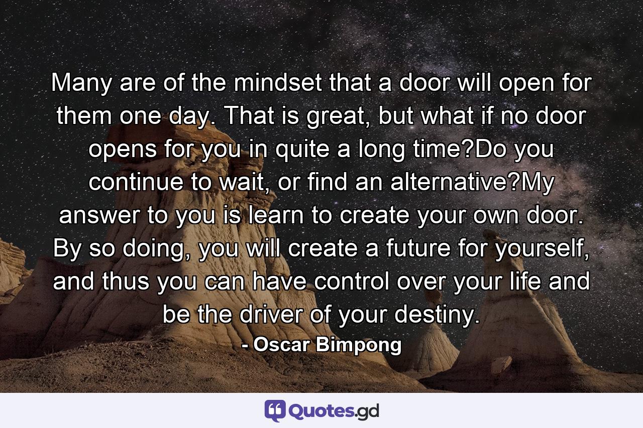 Many are of the mindset that a door will open for them one day. That is great, but what if no door opens for you in quite a long time?Do you continue to wait, or find an alternative?My answer to you is learn to create your own door. By so doing, you will create a future for yourself, and thus you can have control over your life and be the driver of your destiny. - Quote by Oscar Bimpong