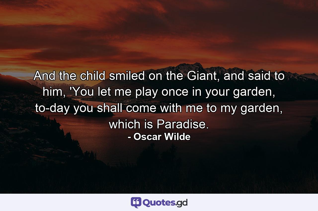 And the child smiled on the Giant, and said to him, 'You let me play once in your garden, to-day you shall come with me to my garden, which is Paradise. - Quote by Oscar Wilde